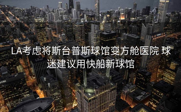 LA考虑将斯台普斯球馆变方舱医院 球迷建议用快船新球馆