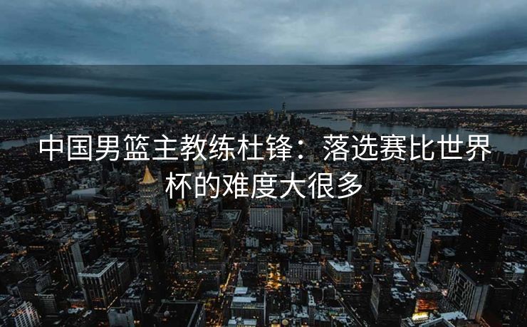 中国男篮主教练杜锋：落选赛比世界杯的难度大很多
