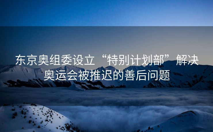 东京奥组委设立“特别计划部”解决奥运会被推迟的善后问题