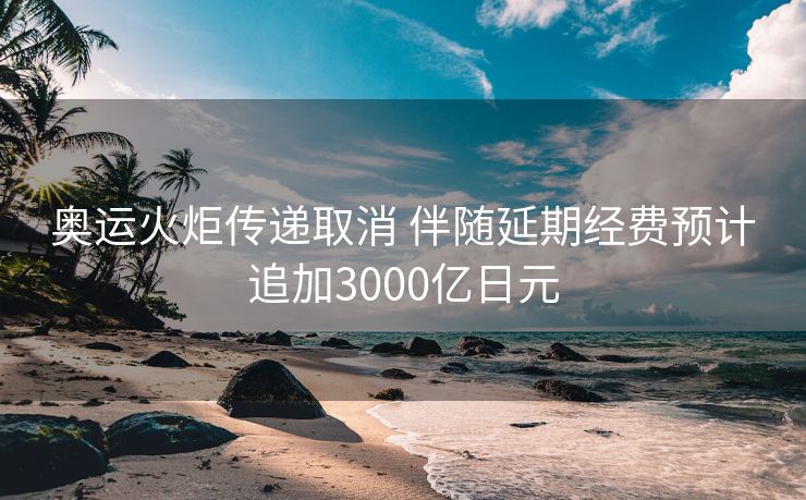 奥运火炬传递取消 伴随延期经费预计追加3000亿日元