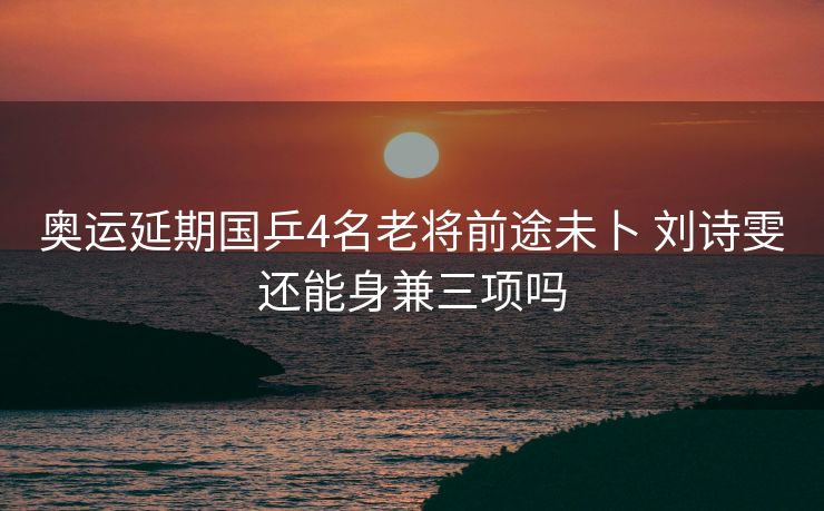 奥运延期国乒4名老将前途未卜 刘诗雯还能身兼三项吗