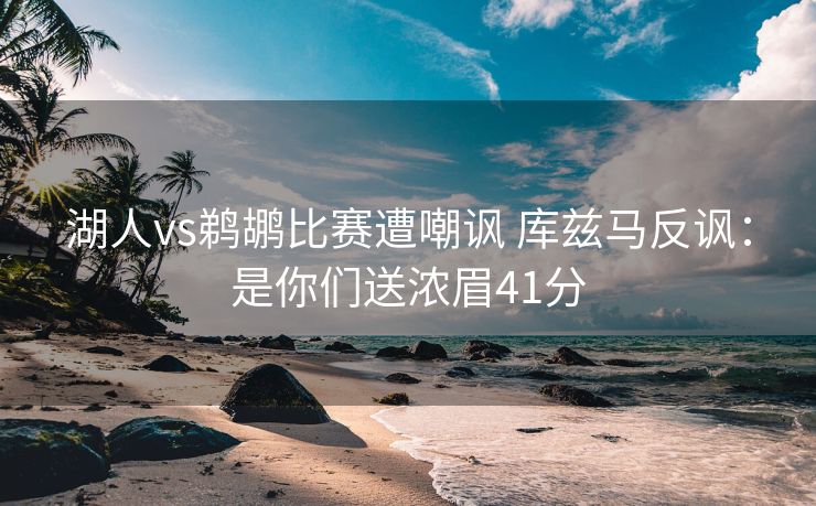 湖人vs鹈鹕比赛遭嘲讽 库兹马反讽：是你们送浓眉41分