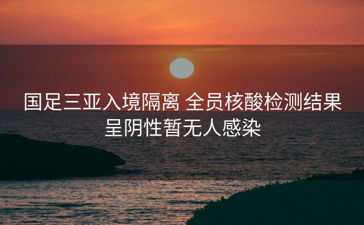 国足三亚入境隔离 全员核酸检测结果呈阴性暂无人感染