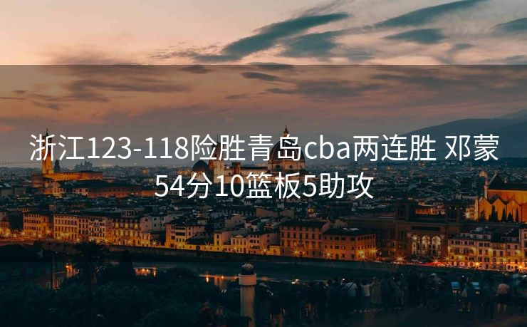 浙江123-118险胜青岛cba两连胜 邓蒙54分10篮板5助攻