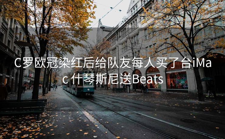 C罗欧冠染红后给队友每人买了台iMac 什琴斯尼送Beats
