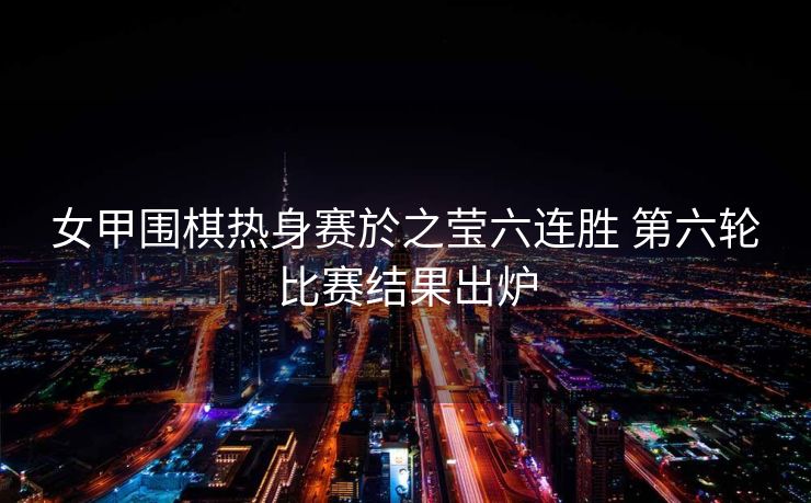 女甲围棋热身赛於之莹六连胜 第六轮比赛结果出炉