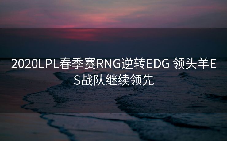 2020LPL春季赛RNG逆转EDG 领头羊ES战队继续领先
