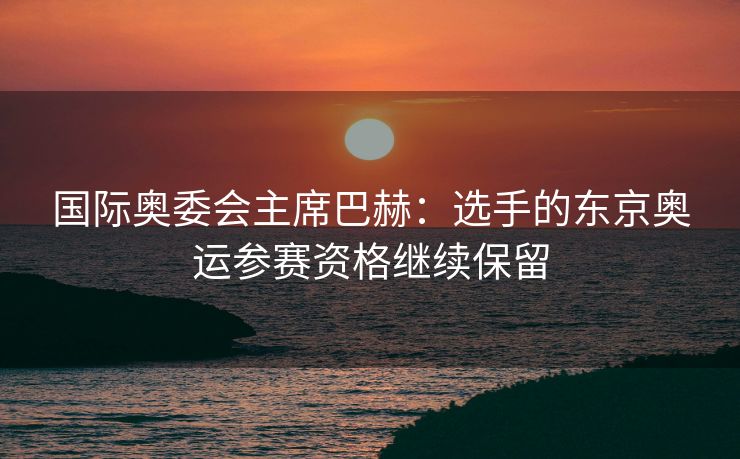 国际奥委会主席巴赫：选手的东京奥运参赛资格继续保留