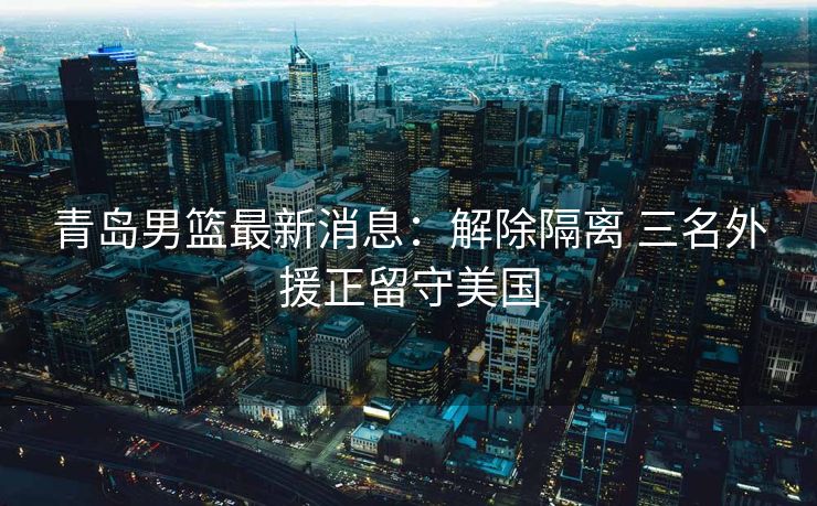 青岛男篮最新消息：解除隔离 三名外援正留守美国
