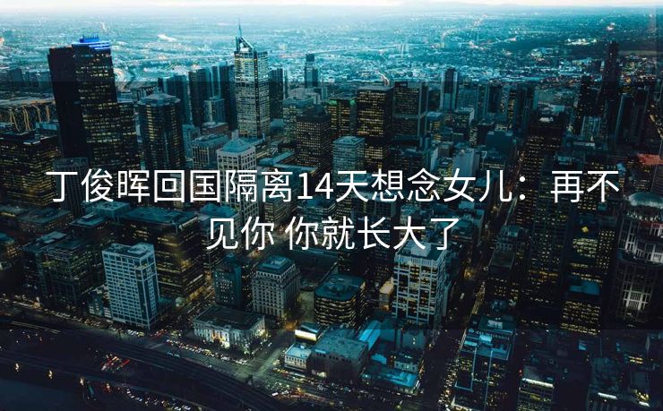丁俊晖回国隔离14天想念女儿：再不见你 你就长大了