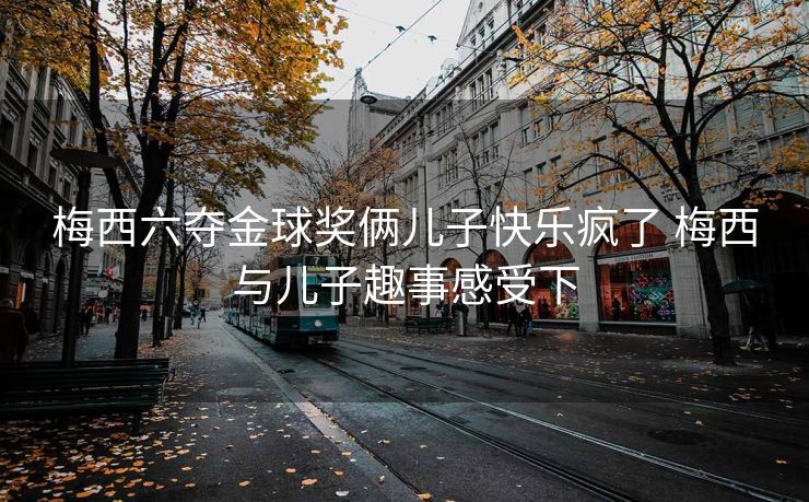 梅西六夺金球奖俩儿子快乐疯了 梅西与儿子趣事感受下