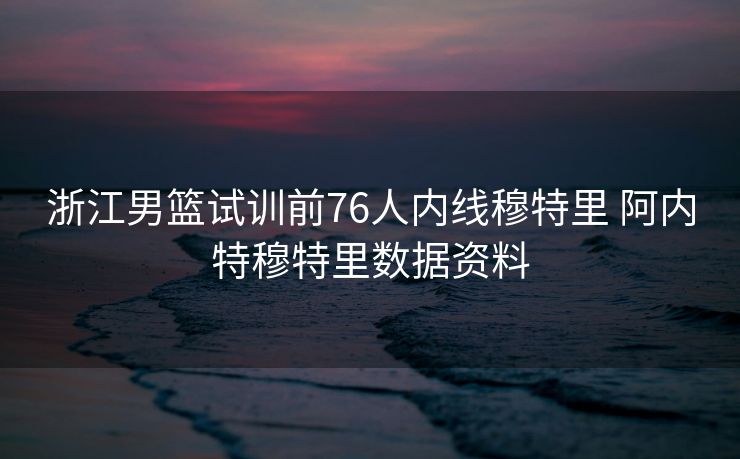 浙江男篮试训前76人内线穆特里 阿内特穆特里数据资料