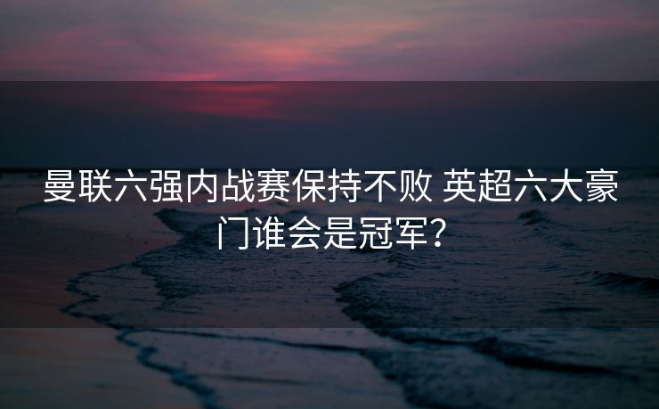 曼联六强内战赛保持不败 英超六大豪门谁会是冠军？