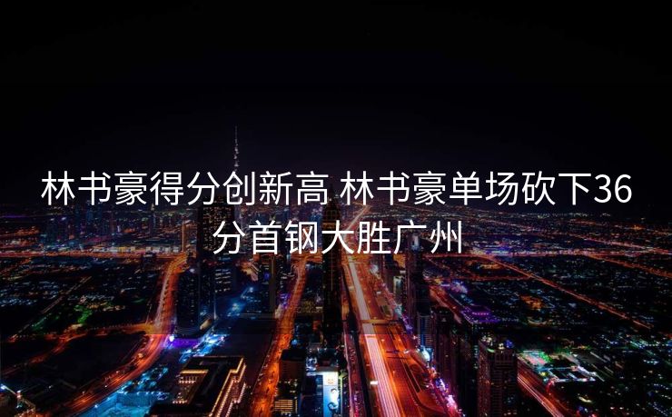 林书豪得分创新高 林书豪单场砍下36分首钢大胜广州