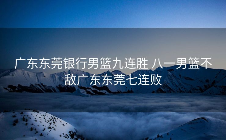 广东东莞银行男篮九连胜 八一男篮不敌广东东莞七连败