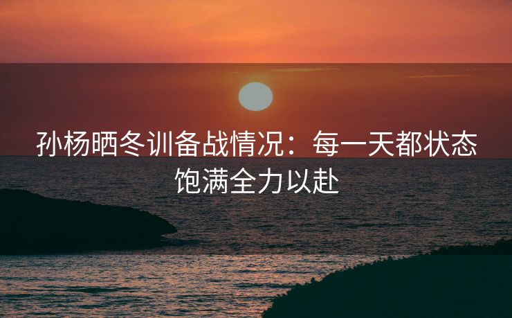 孙杨晒冬训备战情况：每一天都状态饱满全力以赴