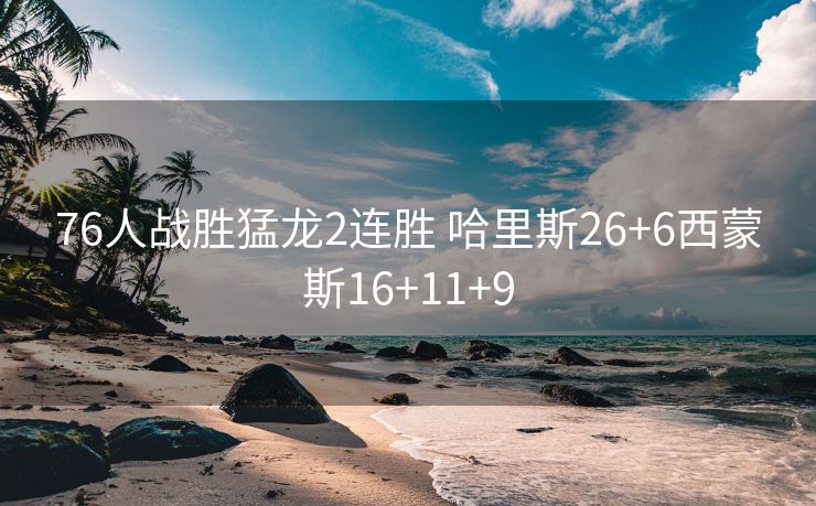 76人战胜猛龙2连胜 哈里斯26+6西蒙斯16+11+9