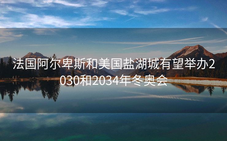 法国阿尔卑斯和美国盐湖城有望举办2030和2034年冬奥会