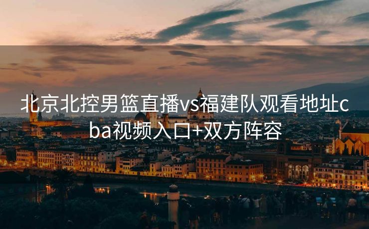 北京北控男篮直播vs福建队观看地址cba视频入口+双方阵容