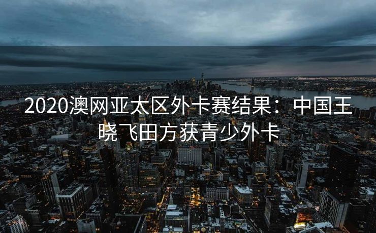 2020澳网亚太区外卡赛结果：中国王晓飞田方获青少外卡