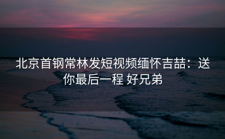 北京首钢常林发短视频缅怀吉喆：送你最后一程 好兄弟