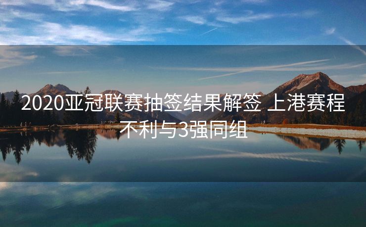 2020亚冠联赛抽签结果解签 上港赛程不利与3强同组