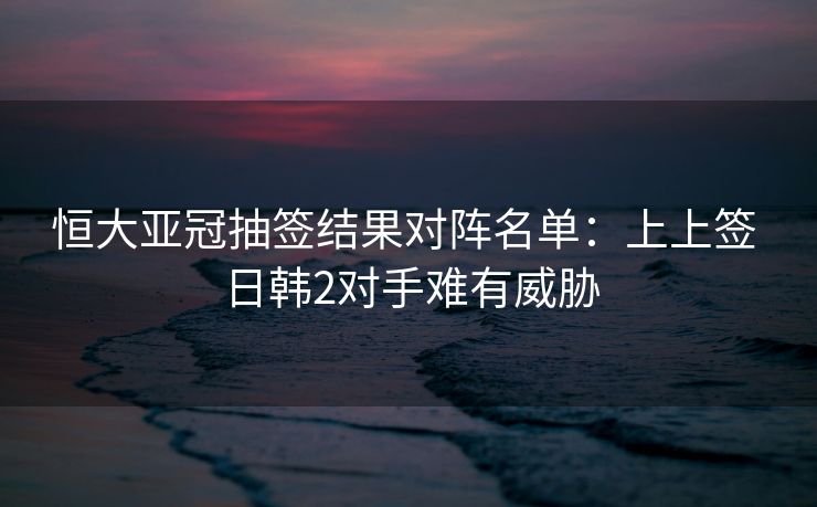 恒大亚冠抽签结果对阵名单：上上签 日韩2对手难有威胁