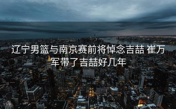 辽宁男篮与南京赛前将悼念吉喆 崔万军带了吉喆好几年