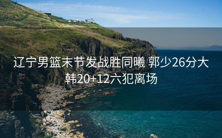 辽宁男篮末节发战胜同曦 郭少26分大韩20+12六犯离场