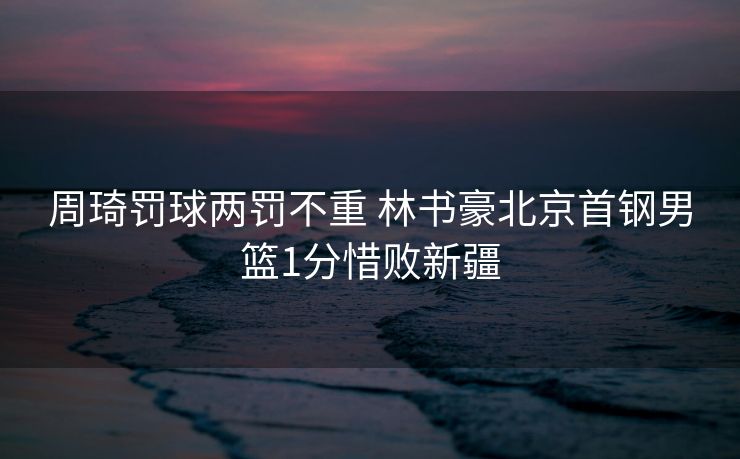 周琦罚球两罚不重 林书豪北京首钢男篮1分惜败新疆