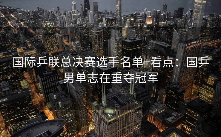 国际乒联总决赛选手名单+看点：国乒男单志在重夺冠军