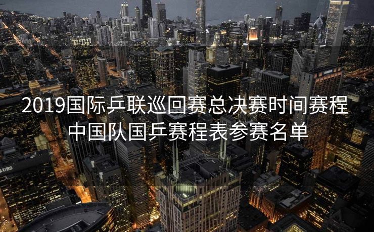 2019国际乒联巡回赛总决赛时间赛程 中国队国乒赛程表参赛名单