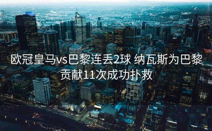 欧冠皇马vs巴黎连丢2球 纳瓦斯为巴黎贡献11次成功扑救