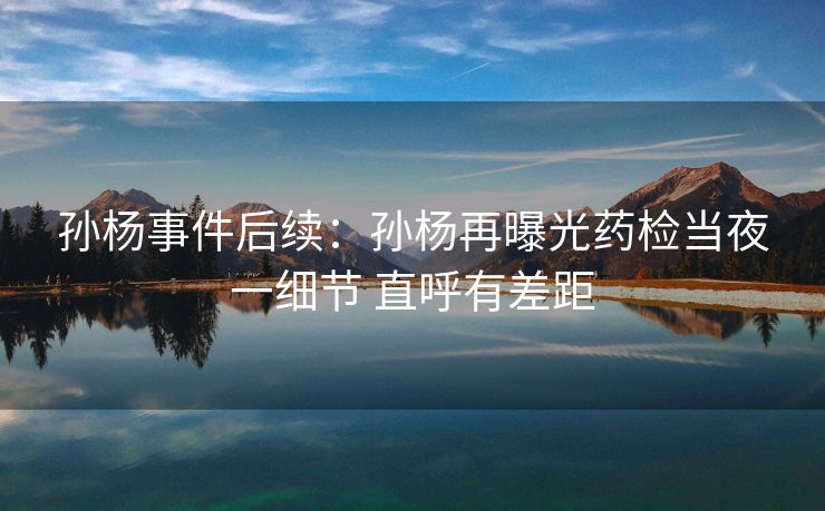 孙杨事件后续：孙杨再曝光药检当夜一细节 直呼有差距