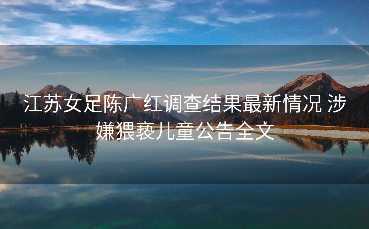 江苏女足陈广红调查结果最新情况 涉嫌猥亵儿童公告全文