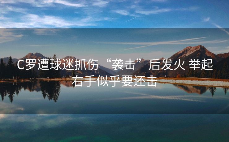 C罗遭球迷抓伤“袭击”后发火 举起右手似乎要还击