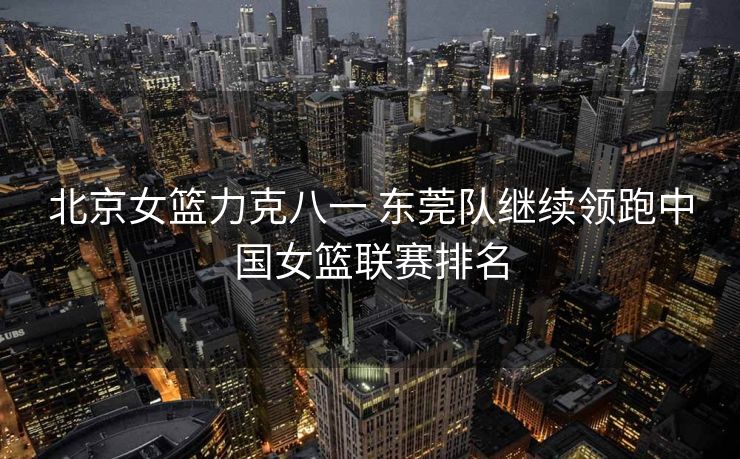 北京女篮力克八一 东莞队继续领跑中国女篮联赛排名