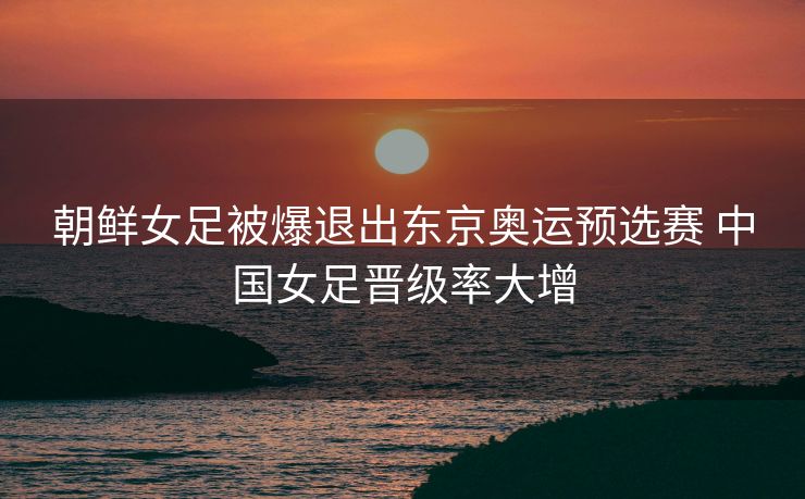 朝鲜女足被爆退出东京奥运预选赛 中国女足晋级率大增