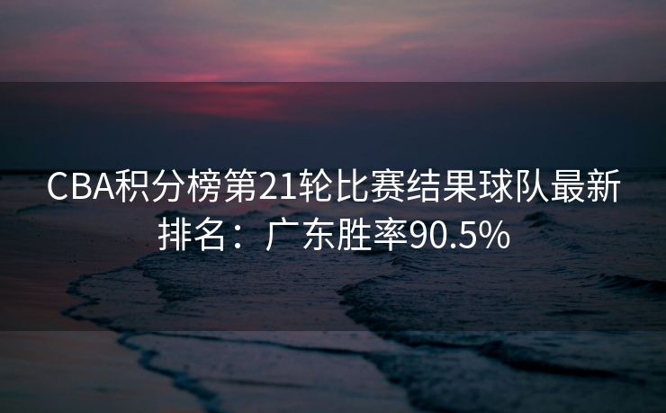 CBA积分榜第21轮比赛结果球队最新排名：广东胜率90.5%