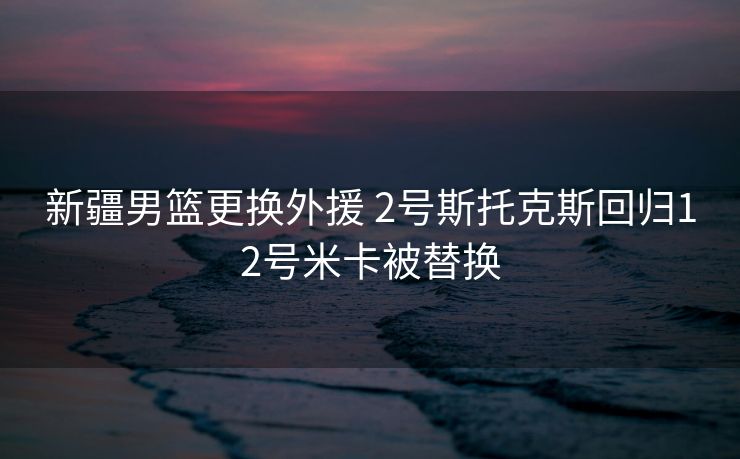新疆男篮更换外援 2号斯托克斯回归12号米卡被替换