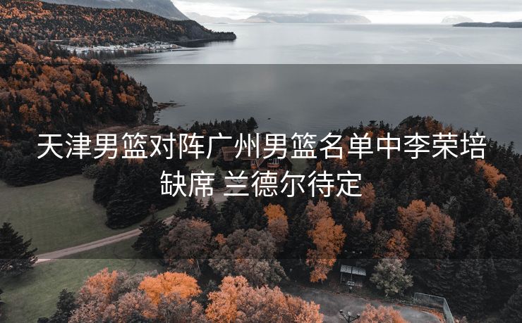 天津男篮对阵广州男篮名单中李荣培缺席 兰德尔待定