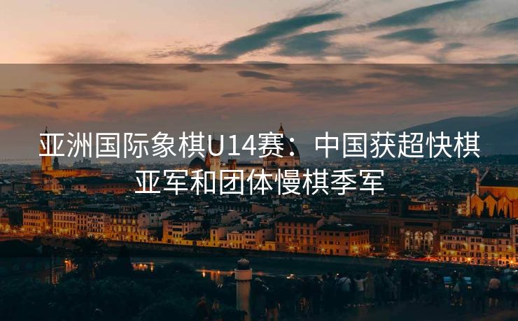亚洲国际象棋U14赛：中国获超快棋亚军和团体慢棋季军