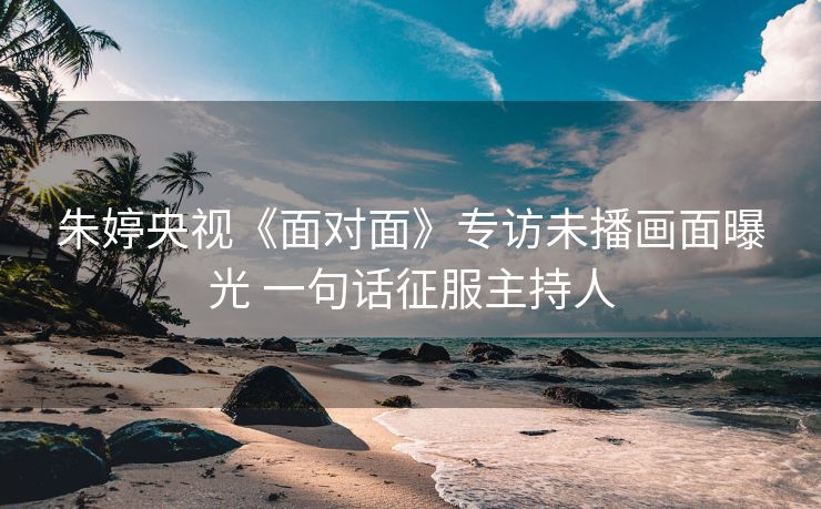 朱婷央视《面对面》专访未播画面曝光 一句话征服主持人