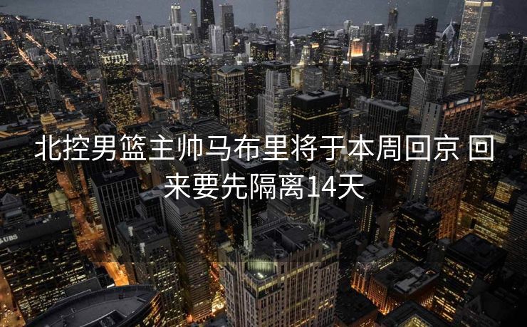北控男篮主帅马布里将于本周回京 回来要先隔离14天