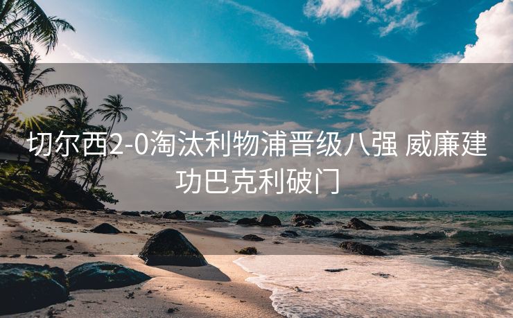切尔西2-0淘汰利物浦晋级八强 威廉建功巴克利破门