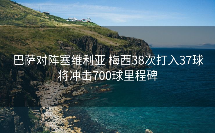 巴萨对阵塞维利亚 梅西38次打入37球将冲击700球里程碑