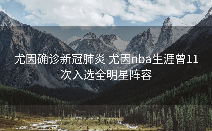 尤因确诊新冠肺炎 尤因nba生涯曾11次入选全明星阵容