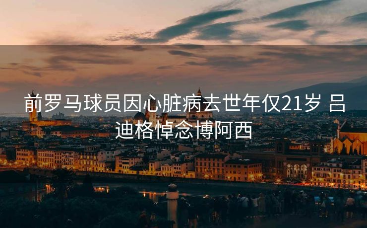 前罗马球员因心脏病去世年仅21岁 吕迪格悼念博阿西