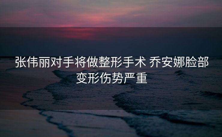 张伟丽对手将做整形手术 乔安娜脸部变形伤势严重