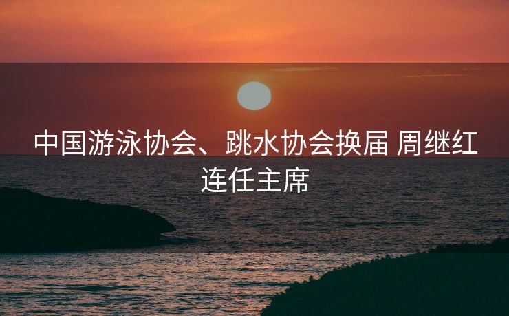 中国游泳协会、跳水协会换届 周继红连任主席